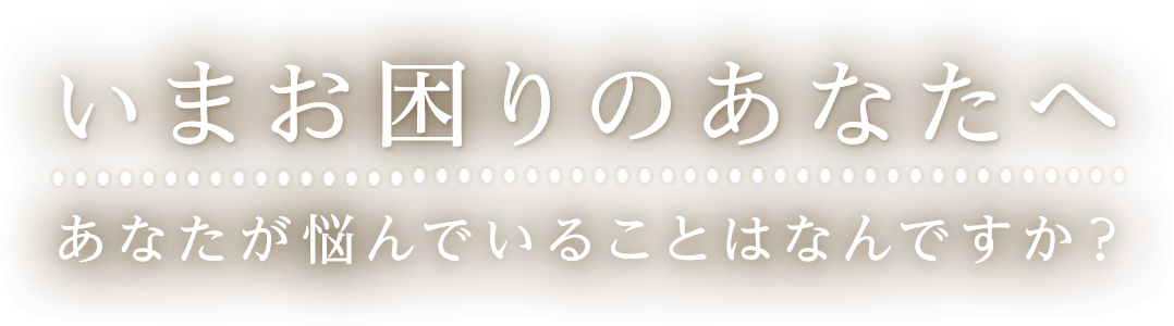 いまお困りのあなたへ あなたが悩んでいることはなんですか？