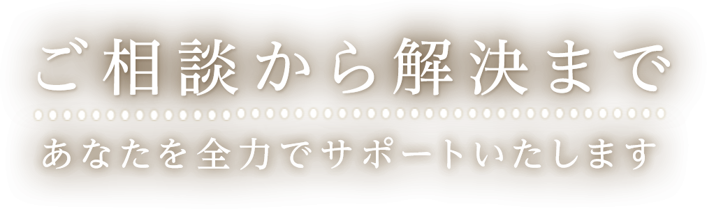 ご相談から解決まで あなたを全力でサポートします